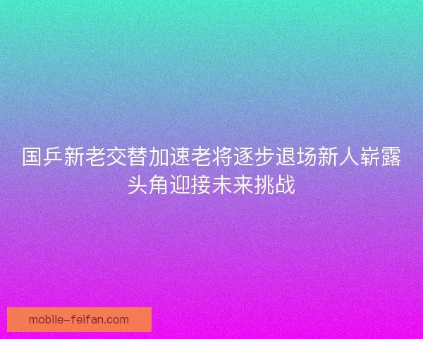 国乒新老交替加速老将逐步退场新人崭露头角迎接未来挑战 国乒新老交替加速老将逐步退场新人崭露头角迎接未来挑战