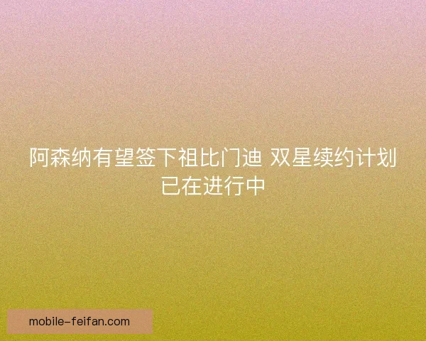 阿森纳有望签下祖比门迪 双星续约计划已在进行中 阿森纳有望签下祖比门迪 双星续约计划已在进行中