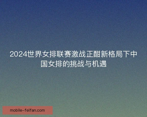 2024世界女排联赛激战正酣新格局下中国女排的挑战与机遇 2024世界女排联赛激战正酣新格局下中国女排的挑战与机遇