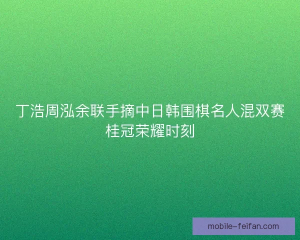 丁浩周泓余联手摘中日韩围棋名人混双赛桂冠荣耀时刻