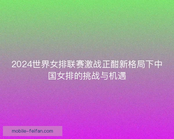 2024世界女排联赛激战正酣新格局下中国女排的挑战与机遇