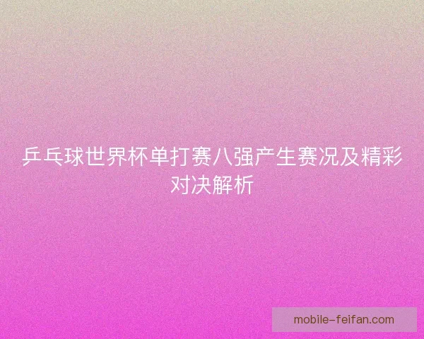 乒乓球世界杯单打赛八强产生赛况及精彩对决解析