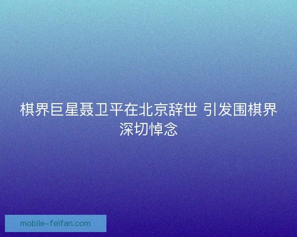 棋界巨星聂卫平在北京辞世 引发围棋界深切悼念 棋界巨星聂卫平在北京辞世 引发围棋界深切悼念