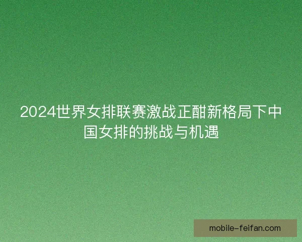 2024世界女排联赛激战正酣新格局下中国女排的挑战与机遇