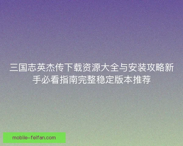 三国志英杰传下载资源大全与安装攻略新手必看指南完整稳定版本推荐 三国志英杰传下载资源大全与安装攻略新手必看指南完整稳定版本推荐