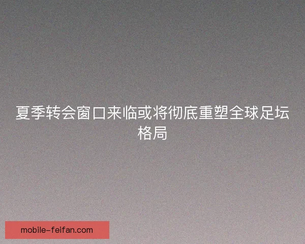 夏季转会窗口来临或将彻底重塑全球足坛格局
