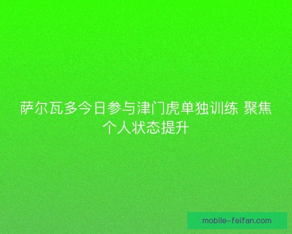 萨尔瓦多今日参与津门虎单独训练 聚焦个人状态提升