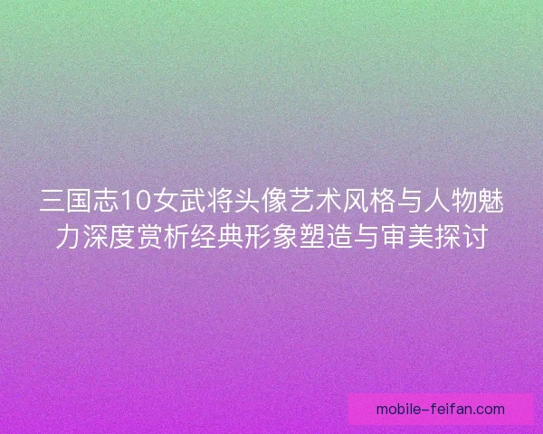 三国志10女武将头像艺术风格与人物魅力深度赏析经典形象塑造与审美探讨