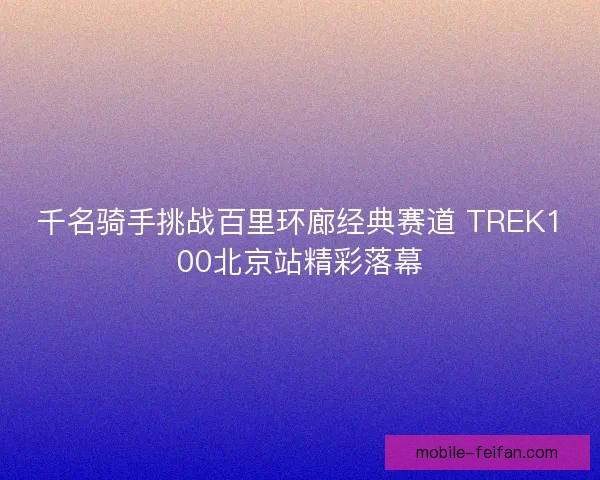 千名骑手挑战百里环廊经典赛道 TREK100北京站精彩落幕 千名骑手挑战百里环廊经典赛道 TREK100北京站精彩落幕